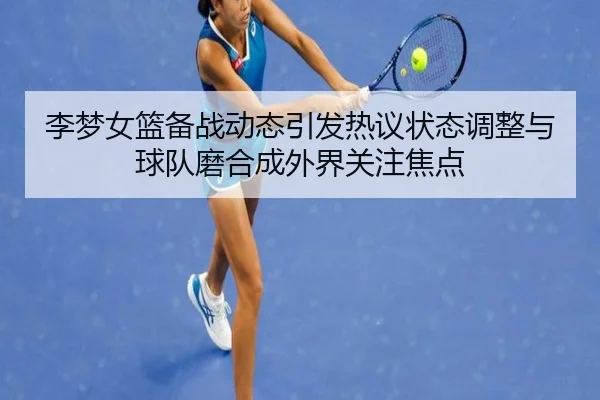 李梦女篮备战动态引发热议状态调整与球队磨合成外界关注焦点