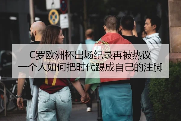 C罗欧洲杯出场纪录再被热议 一个人如何把时代踢成自己的注脚