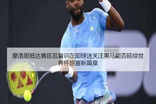 摩洛哥抵达赛区后首训在即球迷关注黑马能否延续世界杯惊喜新篇章 | mktiyu